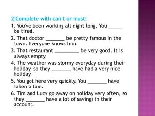 2)Complete with can’t or must:
1. You've been working all night long. You _____
 be tired.
2. That doctor _______ be pretty famous in the
 town. Everyone knows him.
3. That restaurant _________ be very good. It is
 always empty.
4. The weather was stormy everyday during their
 holiday, so they _______ have had a very nice
 holiday.
5. You got here very quickly. You _______ have
 taken a taxi.
6. Tim and Lucy go away on holiday very often, so
 they _______ have a lot of savings in their
 account.
 