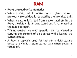 13
RAM
• RAMs are read/write memories
• When a data unit is written into a given address,
previously stored data is replaced by the new data unit.
• When a data unit is read from a given address in the
RAM, the data unit remains stored and is not erased by
the read operation.
• This nondestructive read operation can be viewed as
copying the content of an address while leaving the
content intact.
• A RAM is typically used for short-term data storage
because it cannot retain stored data when power is
turned off.
 