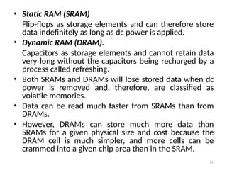 14
• Static RAM (SRAM)
Flip-flops as storage elements and can therefore store
data indefinitely as long as dc power is applied.
• Dynamic RAM (DRAM).
Capacitors as storage elements and cannot retain data
very long without the capacitors being recharged by a
process called refreshing.
• Both SRAMs and DRAMs will lose stored data when dc
power is removed and, therefore, are classified as
volatile memories.
• Data can be read much faster from SRAMs than from
DRAMs.
• However, DRAMs can store much more data than
SRAMs for a given physical size and cost because the
DRAM cell is much simpler, and more cells can be
crammed into a given chip area than in the SRAM.
 
