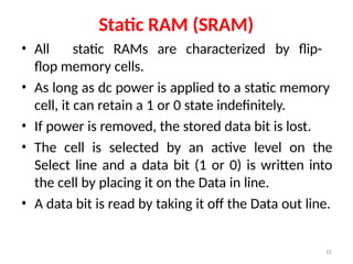15
Static RAM (SRAM)
• All static RAMs are characterized by flip-
flop memory cells.
• As long as dc power is applied to a static memory
cell, it can retain a 1 or 0 state indefinitely.
• If power is removed, the stored data bit is lost.
• The cell is selected by an active level on the
Select line and a data bit (1 or 0) is written into
the cell by placing it on the Data in line.
• A data bit is read by taking it off the Data out line.
 