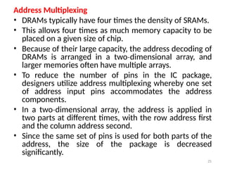 25
Address Multiplexing
• DRAMs typically have four times the density of SRAMs.
• This allows four times as much memory capacity to be
placed on a given size of chip.
• Because of their large capacity, the address decoding of
DRAMs is arranged in a two dimensional
‐ array, and
larger memories often have multiple arrays.
• To reduce the number of pins in the IC package,
designers utilize address multiplexing whereby one set
of address input pins accommodates the address
components.
• In a two dimensional
‐ array, the address is applied in
two parts at different times, with the row address first
and the column address second.
• Since the same set of pins is used for both parts of the
address, the size of the package is decreased
significantly.
 