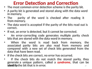 Error Detection and Correction
• The most common error detection scheme is the parity bit.
• A parity bit is generated and stored along with the data word
in memory.
• The parity of the word is checked after reading it
from memory.
• The data word is accepted if the parity of the bits read out is
correct.
• If not, an error is detected, but it cannot be corrected.
• An error correcting
‐ code generates multiple parity check
bits that are stored with the data word in memory.
• When the word is read back from memory, the
associated parity bits are also read from memory and
compared with a new set of check bits generated from the
data that have been read.
• If the check bits are correct, no error has occurred.
• If the check bits do not match the stored parity, they
generate a unique pattern, called a syndrome, that can be
used to
identify the bit that is in error. 27
 