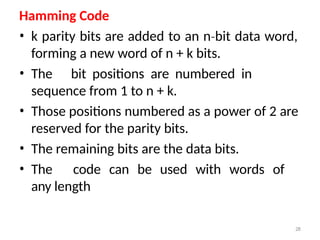 28
Hamming Code
• k parity bits are added to an n bit
‐ data word,
forming a new word of n + k bits.
• The bit positions are numbered in
sequence from 1 to n + k.
• Those positions numbered as a power of 2 are
reserved for the parity bits.
• The remaining bits are the data bits.
• The code can be used with words of
any length
 