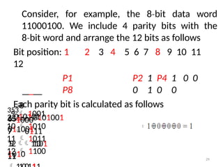 Consider, for example, the 8 bit
‐ data word
11000100. We include 4 parity bits with the
8 bit
‐ word and arrange the 12 bits as follows
11
Bit position: 1 2 3 4 5 6 7 8 9 10 11
12
P1 P2 1 P4 1 0 0
P8 0 1 0 0
Each parity bit is calculated as follows
241  0101001

010101
29
65 
011001
7  0111
1
9
2
1
1
1
0
01
1010
353
8
1000
9  1001
10  1010
11  1011
12  1100
 