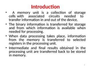 3
Introduction
• A memory unit is a collection of storage
cells with associated circuits needed to
transfer information in and out of the device.
• The binary information is transferred for storage
and from which information is available when
needed for processing.
• When data processing takes place, information
from the memory is transferred to selected
registers in the processing unit.
• Intermediate and final results obtained in the
processing unit are transferred back to be stored
in memory.
 