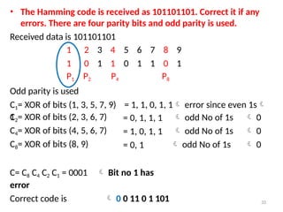 • The Hamming code is received as 101101101. Correct it if any
errors. There are four parity bits and odd parity is used.
Received data is 101101101
1 2 3 4 5 6 7 8 9
1 0 1 1 0 1 1 0 1
P1 P2 P4 P8
Odd parity is used
C1= XOR of bits (1, 3, 5, 7, 9) = 1, 1, 0, 1, 1 error since even 1s
1
C2= XOR of bits (2, 3, 6, 7) = 0, 1, 1, 1  odd No of 1s  0
C4= XOR of bits (4, 5, 6, 7) = 1, 0, 1, 1  odd No of 1s  0
C8= XOR of bits (8, 9) = 0, 1  odd No of 1s  0
C= C8 C4 C2 C1 = 0001  Bit no 1 has
error
Correct code is  0 0 11 0 1 101 33
 