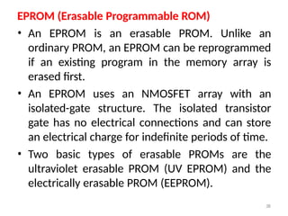 38
EPROM (Erasable Programmable ROM)
• An EPROM is an erasable PROM. Unlike an
ordinary PROM, an EPROM can be reprogrammed
if an existing program in the memory array is
erased first.
• An EPROM uses an NMOSFET array with an
isolated-gate structure. The isolated transistor
gate has no electrical connections and can store
an electrical charge for indefinite periods of time.
• Two basic types of erasable PROMs are the
ultraviolet erasable PROM (UV EPROM) and the
electrically erasable PROM (EEPROM).
 