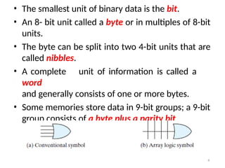 • The smallest unit of binary data is the bit.
• An 8- bit unit called a byte or in multiples of 8-bit
units.
• The byte can be split into two 4-bit units that are
called nibbles.
• A complete unit of information is called a
word
and generally consists of one or more bytes.
• Some memories store data in 9-bit groups; a 9-bit
group consists of a byte plus a parity bit.
4
 