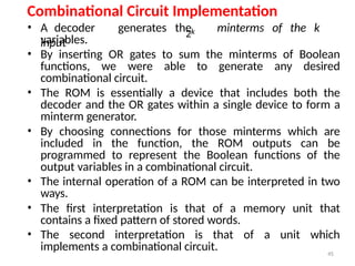 45
Combinational Circuit Implementation
2k
• A decoder generates the minterms of the k
input
variables.
• By inserting OR gates to sum the minterms of Boolean
functions, we were able to generate any desired
combinational circuit.
• The ROM is essentially a device that includes both the
decoder and the OR gates within a single device to form a
minterm generator.
• By choosing connections for those minterms which are
included in the function, the ROM outputs can be
programmed to represent the Boolean functions of the
output variables in a combinational circuit.
• The internal operation of a ROM can be interpreted in two
ways.
• The first interpretation is that of a memory unit that
contains a fixed pattern of stored words.
• The second interpretation is that of a unit which
implements a combinational circuit.
 