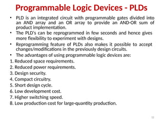 52
Programmable Logic Devices - PLDs
• PLD is an integrated circuit with programmable gates divided into
an AND array and an OR array to provide an AND-OR sum of
product implementation.
• The PLD‘s can be reprogrammed in few seconds and hence gives
more flexibility to experiment with designs.
• Reprogramming feature of PLDs also makes it possible to accept
changes/modifications in the previously design circuits.
• The advantages of using programmable logic devices are:
1. Reduced space requirements.
2. Reduced power requirements.
3. Design security.
4. Compact circuitry.
5. Short design cycle.
6. Low development cost.
7. Higher switching speed.
8. Low production cost for large-quantity production.
 