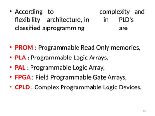 53
• According
flexibility
to
architecture, in
programming
complexity and
in PLD‘s
are
classified as
• PROM : Programmable Read Only memories,
• PLA : Programmable Logic Arrays,
• PAL : Programmable Logic Array,
• FPGA : Field Programmable Gate Arrays,
• CPLD : Complex Programmable Logic Devices.
 