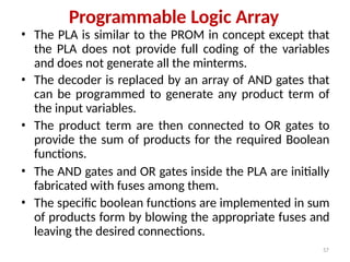 57
Programmable Logic Array
• The PLA is similar to the PROM in concept except that
the PLA does not provide full coding of the variables
and does not generate all the minterms.
• The decoder is replaced by an array of AND gates that
can be programmed to generate any product term of
the input variables.
• The product term are then connected to OR gates to
provide the sum of products for the required Boolean
functions.
• The AND gates and OR gates inside the PLA are initially
fabricated with fuses among them.
• The specific boolean functions are implemented in sum
of products form by blowing the appropriate fuses and
leaving the desired connections.
 