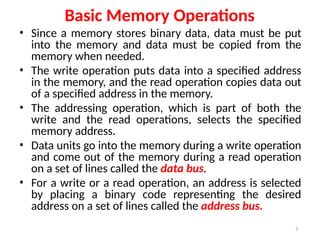 7
Basic Memory Operations
• Since a memory stores binary data, data must be put
into the memory and data must be copied from the
memory when needed.
• The write operation puts data into a specified address
in the memory, and the read operation copies data out
of a specified address in the memory.
• The addressing operation, which is part of both the
write and the read operations, selects the specified
memory address.
• Data units go into the memory during a write operation
and come out of the memory during a read operation
on a set of lines called the data bus.
• For a write or a read operation, an address is selected
by placing a binary code representing the desired
address on a set of lines called the address bus.
 