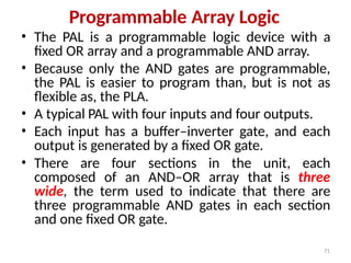 71
Programmable Array Logic
• The PAL is a programmable logic device with a
fixed OR array and a programmable AND array.
• Because only the AND gates are programmable,
the PAL is easier to program than, but is not as
flexible as, the PLA.
• A typical PAL with four inputs and four outputs.
• Each input has a buffer–inverter gate, and each
output is generated by a fixed OR gate.
• There are four sections in the unit, each
composed of an AND–OR array that is three
wide, the term used to indicate that there are
three programmable AND gates in each section
and one fixed OR gate.
 
