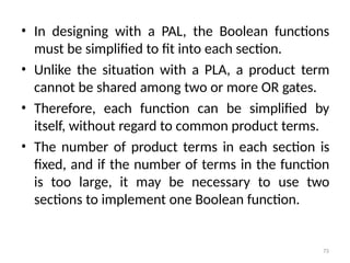 73
• In designing with a PAL, the Boolean functions
must be simplified to fit into each section.
• Unlike the situation with a PLA, a product term
cannot be shared among two or more OR gates.
• Therefore, each function can be simplified by
itself, without regard to common product terms.
• The number of product terms in each section is
fixed, and if the number of terms in the function
is too large, it may be necessary to use two
sections to implement one Boolean function.
 
