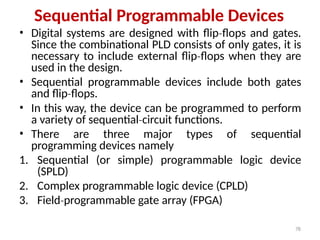 78
Sequential Programmable Devices
• Digital systems are designed with flip flops
‐ and gates.
Since the combinational PLD consists of only gates, it is
necessary to include external flip flops
‐ when they are
used in the design.
• Sequential programmable devices include both gates
and flip flops.
‐
• In this way, the device can be programmed to perform
a variety of sequential circuit
‐ functions.
• There are three major types of sequential
programming devices namely
1. Sequential (or simple) programmable logic device
(SPLD)
2. Complex programmable logic device (CPLD)
3. Field programmable
‐ gate array (FPGA)
 