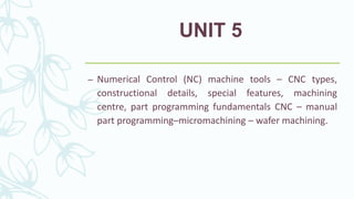 UNIT 5
– Numerical Control (NC) machine tools – CNC types,
constructional details, special features, machining
centre, part programming fundamentals CNC – manual
part programming–micromachining – wafer machining.
 
