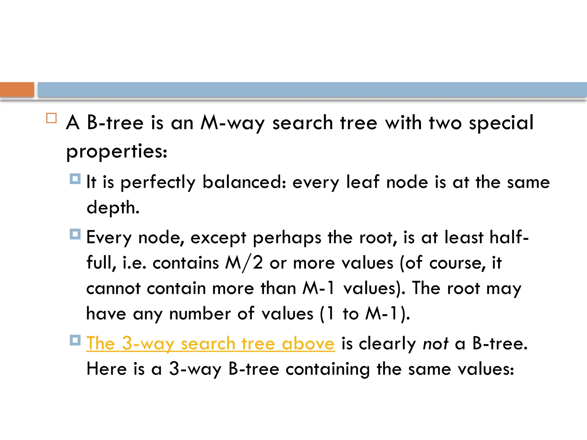  A B-tree is an M-way search tree with two special
properties:
 It is perfectly balanced: every leaf node is at the same
depth.
 Every node, except perhaps the root, is at least half-
full, i.e. contains M/2 or more values (of course, it
cannot contain more than M-1 values). The root may
have any number of values (1 to M-1).
 The 3-way search tree above is clearly not a B-tree.
Here is a 3-way B-tree containing the same values:
 