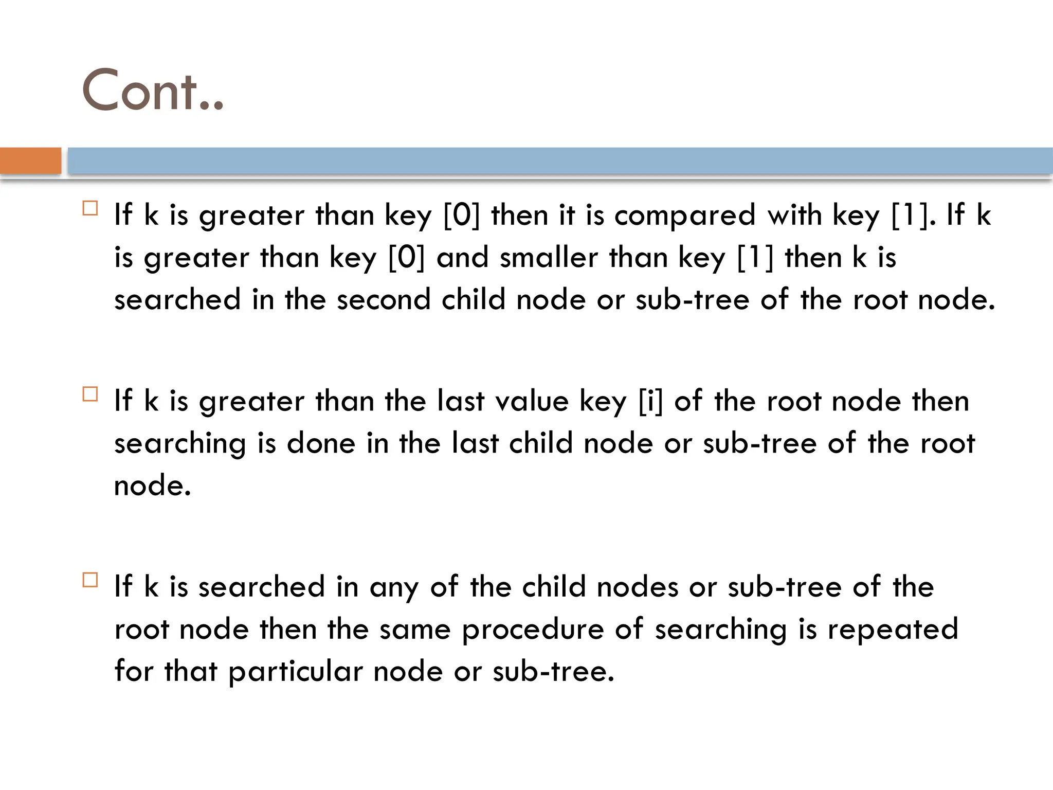 Cont..
 If k is greater than key [0] then it is compared with key [1]. If k
is greater than key [0] and smaller than key [1] then k is
searched in the second child node or sub-tree of the root node.
 If k is greater than the last value key [i] of the root node then
searching is done in the last child node or sub-tree of the root
node.
 If k is searched in any of the child nodes or sub-tree of the
root node then the same procedure of searching is repeated
for that particular node or sub-tree.
 