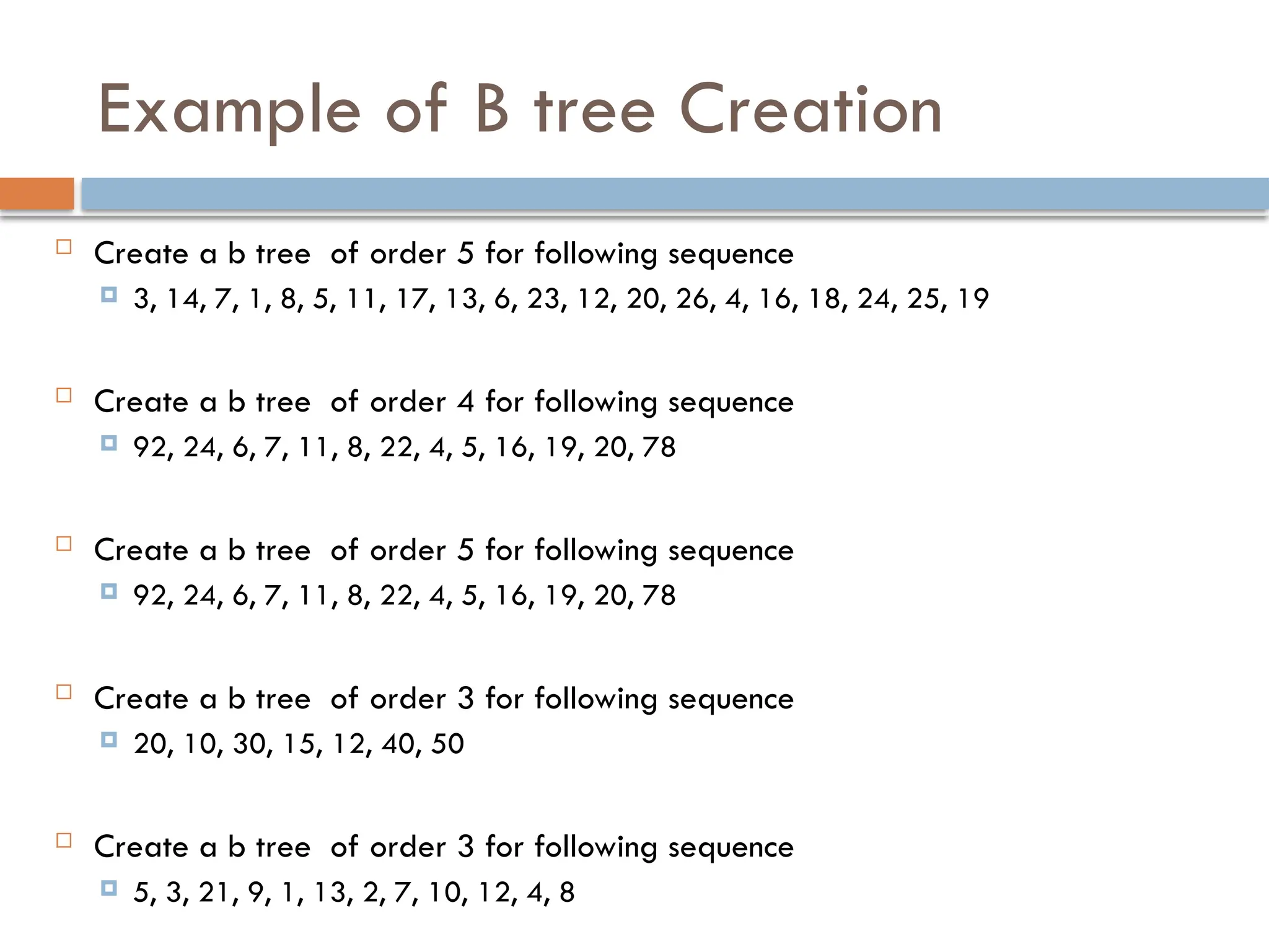 Example of B tree Creation
 Create a b tree of order 5 for following sequence
 3, 14, 7, 1, 8, 5, 11, 17, 13, 6, 23, 12, 20, 26, 4, 16, 18, 24, 25, 19
 Create a b tree of order 4 for following sequence
 92, 24, 6, 7, 11, 8, 22, 4, 5, 16, 19, 20, 78
 Create a b tree of order 5 for following sequence
 92, 24, 6, 7, 11, 8, 22, 4, 5, 16, 19, 20, 78
 Create a b tree of order 3 for following sequence
 20, 10, 30, 15, 12, 40, 50
 Create a b tree of order 3 for following sequence
 5, 3, 21, 9, 1, 13, 2, 7, 10, 12, 4, 8
 