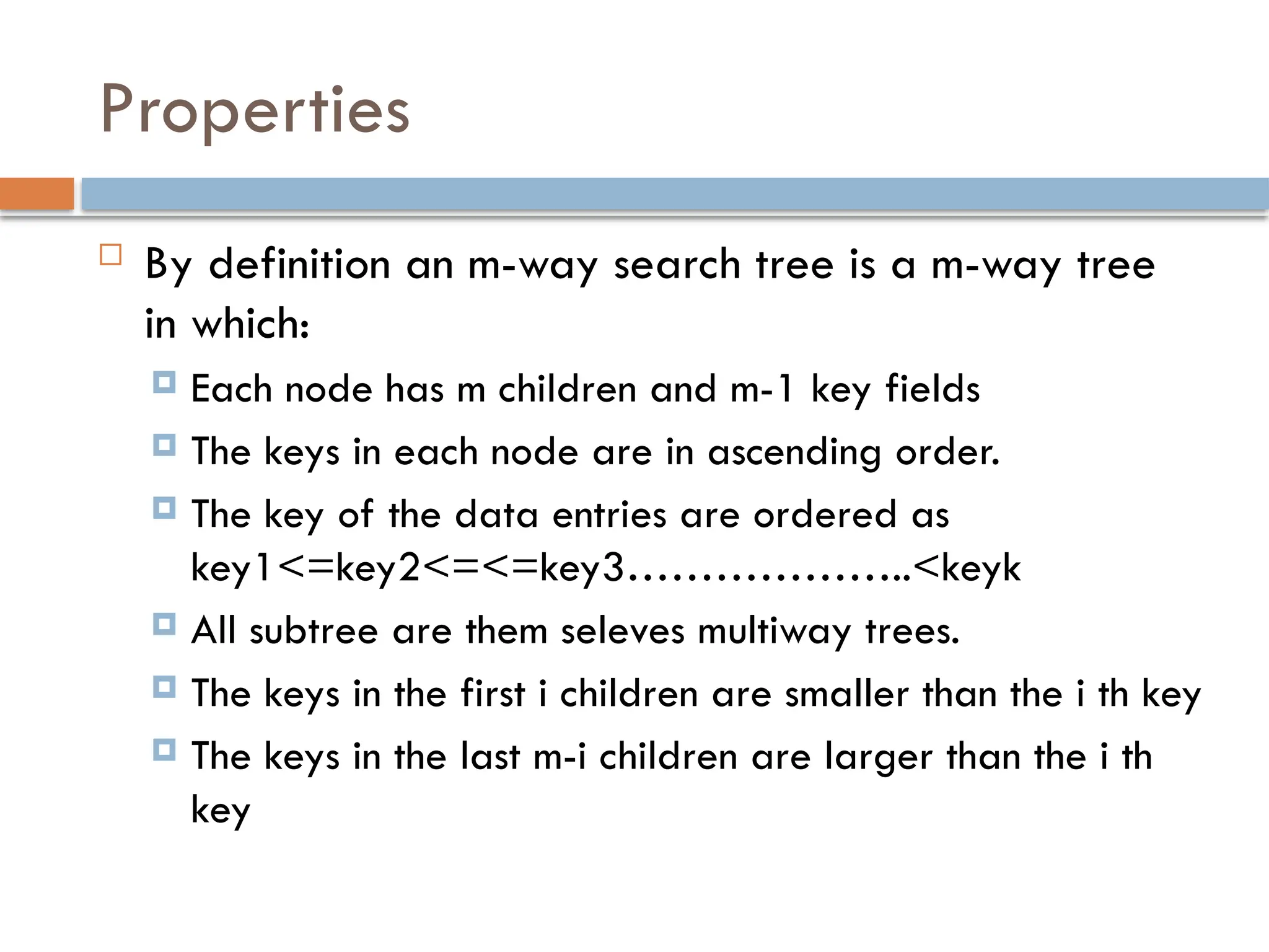 Properties
 By definition an m-way search tree is a m-way tree
in which:
 Each node has m children and m-1 key fields
 The keys in each node are in ascending order.
 The key of the data entries are ordered as
key1<=key2<=<=key3………………..<keyk
 All subtree are them seleves multiway trees.
 The keys in the first i children are smaller than the i th key
 The keys in the last m-i children are larger than the i th
key
 