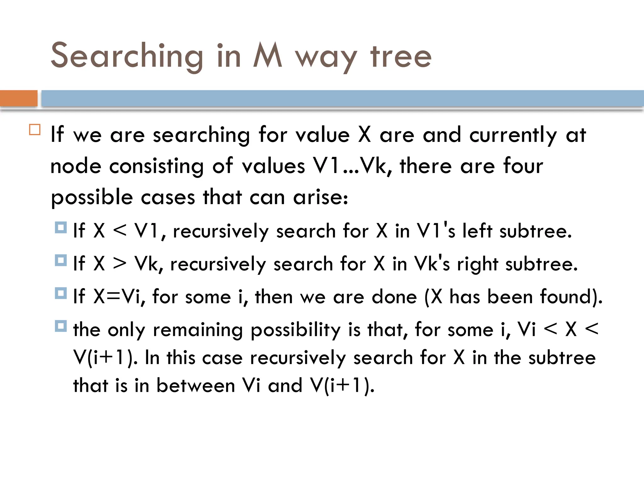 Searching in M way tree
 If we are searching for value X are and currently at
node consisting of values V1...Vk, there are four
possible cases that can arise:
 If X < V1, recursively search for X in V1's left subtree.
 If X > Vk, recursively search for X in Vk's right subtree.
 If X=Vi, for some i, then we are done (X has been found).
 the only remaining possibility is that, for some i, Vi < X <
V(i+1). In this case recursively search for X in the subtree
that is in between Vi and V(i+1).
 