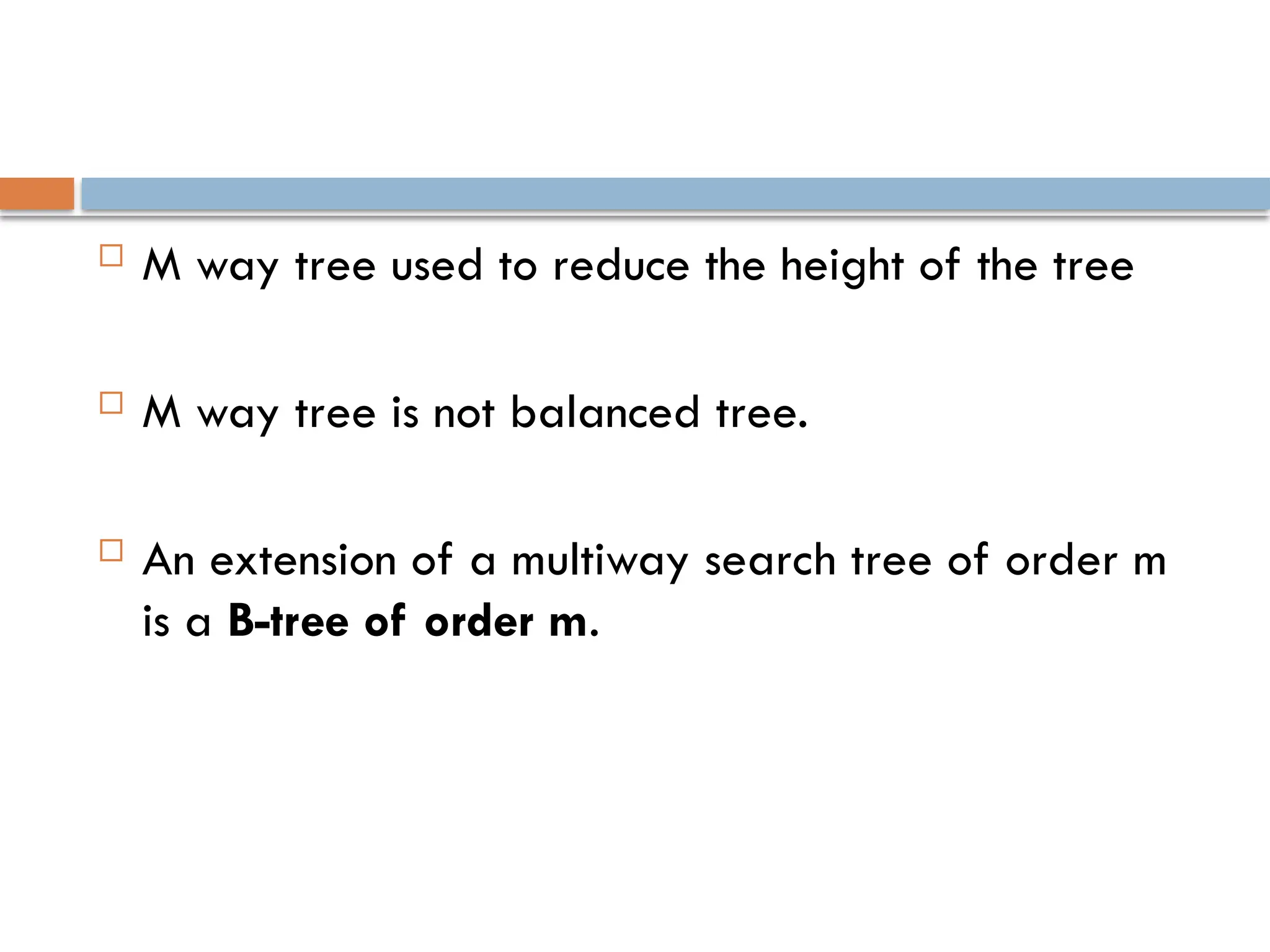  M way tree used to reduce the height of the tree
 M way tree is not balanced tree.
 An extension of a multiway search tree of order m
is a B-tree of order m.
 