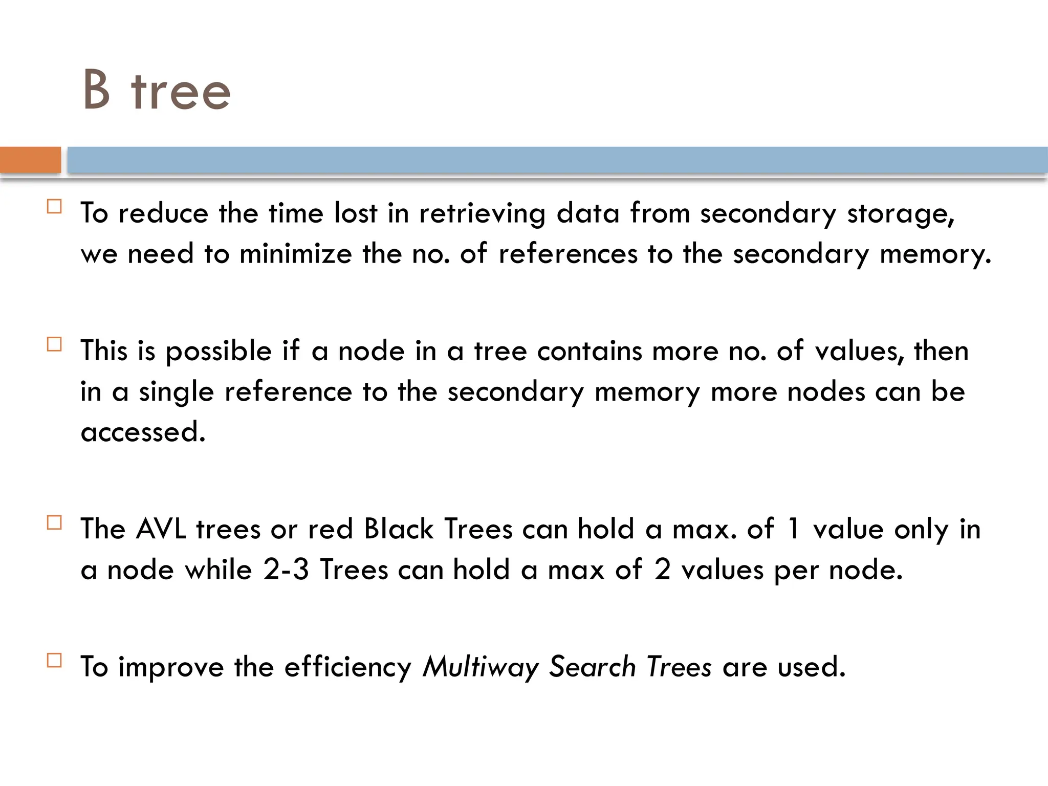 B tree
 To reduce the time lost in retrieving data from secondary storage,
we need to minimize the no. of references to the secondary memory.
 This is possible if a node in a tree contains more no. of values, then
in a single reference to the secondary memory more nodes can be
accessed.
 The AVL trees or red Black Trees can hold a max. of 1 value only in
a node while 2-3 Trees can hold a max of 2 values per node.
 To improve the efficiency Multiway Search Trees are used.
 