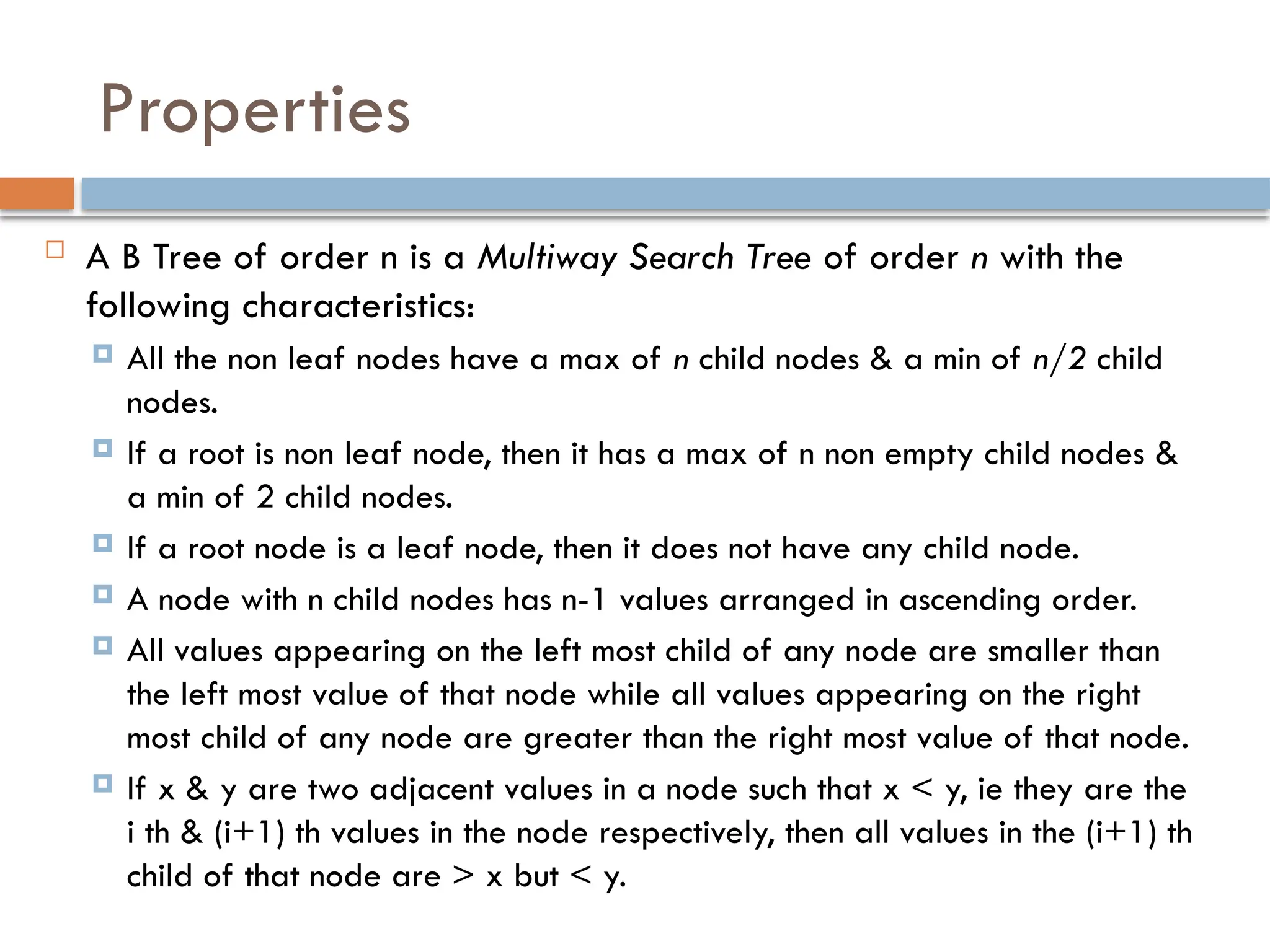 Properties
 A B Tree of order n is a Multiway Search Tree of order n with the
following characteristics:
 All the non leaf nodes have a max of n child nodes & a min of n/2 child
nodes.
 If a root is non leaf node, then it has a max of n non empty child nodes &
a min of 2 child nodes.
 If a root node is a leaf node, then it does not have any child node.
 A node with n child nodes has n-1 values arranged in ascending order.
 All values appearing on the left most child of any node are smaller than
the left most value of that node while all values appearing on the right
most child of any node are greater than the right most value of that node.
 If x & y are two adjacent values in a node such that x < y, ie they are the
i th & (i+1) th values in the node respectively, then all values in the (i+1) th
child of that node are > x but < y.
 