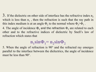 3. If the dielectric on other side of interface has the refractive index n2
which is less than n1 , then the refraction is such that the ray path in
this index medium is at an angle Φ2 to the normal where Φ2>Φ1 .
4. The angle of incidence Φ1 and the refraction Φ2 are related to each
other and to the refractive indices of dielectric by Snell’s law of
refraction which states that
n1sinΦ1= n2sinΦ2
5. When the angle of refraction is 90° and the refracted ray emerges
parallel to the interface between the dielectrics, the angle of incidence
must be less than 90°.
 
