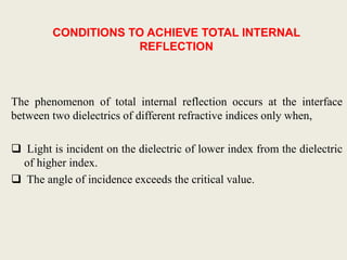 CONDITIONS TO ACHIEVE TOTAL INTERNAL
REFLECTION
The phenomenon of total internal reflection occurs at the interface
between two dielectrics of different refractive indices only when,
 Light is incident on the dielectric of lower index from the dielectric
of higher index.
 The angle of incidence exceeds the critical value.
 