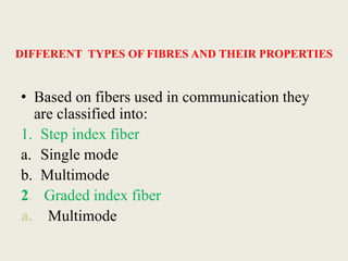 DIFFERENT TYPES OF FIBRES AND THEIR PROPERTIES
• Based on fibers used in communication they
are classified into:
1. Step index fiber
a. Single mode
b. Multimode
2. Graded index fiber
a. Multimode
 
