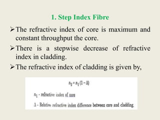 1. Step Index Fibre
The refractive index of core is maximum and
constant throughput the core.
There is a stepwise decrease of refractive
index in cladding.
The refractive index of cladding is given by,
 