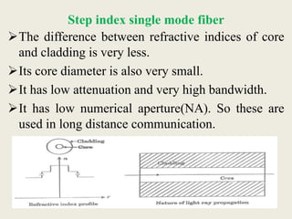 Step index single mode fiber
The difference between refractive indices of core
and cladding is very less.
Its core diameter is also very small.
It has low attenuation and very high bandwidth.
It has low numerical aperture(NA). So these are
used in long distance communication.
 