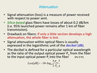 Attenuation
• Signal attenuation (loss) is a measure of power received
with respect to power sent.
• Silica-based glass fibers have losses of about 0.2 dB/km
(i.e. 95% launched power remains after 1 km of fiber
transmission).
• Drawback on fibers: if only a little section develops a high
attenuation, the whole fiber is lost.
• Signal attenuation within optical fibers is usually
expressed in the logarithmic unit of the decibel (dB).
• The decibel is defined for a particular optical wavelength
as the ratio of the output optical power Po from the fiber
to the input optical power Pi into the fiber (Po Pi)
Loss[dB]= -10×log10
Pout
Pin
æ
è
ç
ö
ø
÷
 