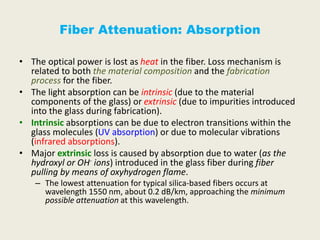 Fiber Attenuation: Absorption
• The optical power is lost as heat in the fiber. Loss mechanism is
related to both the material composition and the fabrication
process for the fiber.
• The light absorption can be intrinsic (due to the material
components of the glass) or extrinsic (due to impurities introduced
into the glass during fabrication).
• Intrinsic absorptions can be due to electron transitions within the
glass molecules (UV absorption) or due to molecular vibrations
(infrared absorptions).
• Major extrinsic loss is caused by absorption due to water (as the
hydroxyl or OH- ions) introduced in the glass fiber during fiber
pulling by means of oxyhydrogen flame.
– The lowest attenuation for typical silica-based fibers occurs at
wavelength 1550 nm, about 0.2 dB/km, approaching the minimum
possible attenuation at this wavelength.
 