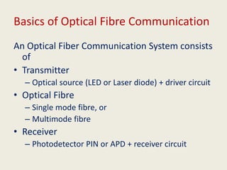 Basics of Optical Fibre Communication
An Optical Fiber Communication System consists
of
• Transmitter
– Optical source (LED or Laser diode) + driver circuit
• Optical Fibre
– Single mode fibre, or
– Multimode fibre
• Receiver
– Photodetector PIN or APD + receiver circuit
 