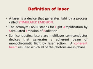 • A laser is a device that generates light by a process
called STIMULATED EMISSION.
• The acronym LASER stands for Light Amplification by
Stimulated Emission of Radiation
• Semiconducting lasers are multilayer semiconductor
devices that generates a coherent beam of
monochromatic light by laser action. A coherent
beam resulted which all of the photons are in phase.
Definition of laser
 