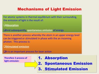 1. Absorption
2. Spontaneous Emission
3. Stimulated Emission
Mechanisms of Light Emission
For atomic systems in thermal equilibrium with their surrounding,
the emission of light is the result of:
Absorption
And subsequently, spontaneous emission of energy
There is another process whereby the atom in an upper energy level
can be triggered or stimulated in phase with the an incoming
photon. This process is:
Stimulated emission
It is an important process for laser action
Therefore 3 process of
light emission:
Prof. Snehal Laddha
 