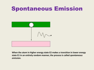 Spontaneous Emission
When the atom in higher energy state E2 makes a transition in lower energy
state E1 in an entirely random manner, the process is called spontaneous
emission.
 