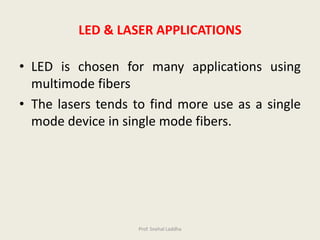 • LED is chosen for many applications using
multimode fibers
• The lasers tends to find more use as a single
mode device in single mode fibers.
LED & LASER APPLICATIONS
Prof. Snehal Laddha
 
