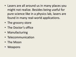• Lasers are all around us in many places you
might not realize. Besides being useful for
pure science like in a physics lab, lasers are
found in many real-world applications.
• The grocery store
• The Doctor’s office
• Manufacturing
• Telecommunication
• The Moon
• Weapons
 