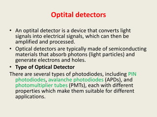 Optital detectors
• An optital detector is a device that converts light
signals into electrical signals, which can then be
amplified and processed.
• Optical detectors are typically made of semiconducting
materials that absorb photons (light particles) and
generate electrons and holes.
• Type of Optical Detector
There are several types of photodiodes, including PIN
photodiodes, avalanche photodiodes (APDs), and
photomultiplier tubes (PMTs), each with different
properties which make them suitable for different
applications.
 