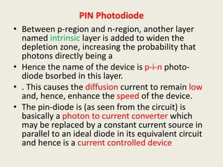 PIN Photodiode
• Between p-region and n-region, another layer
named intrinsic layer is added to widen the
depletion zone, increasing the probability that
photons directly being a
• Hence the name of the device is p-i-n photo-
diode bsorbed in this layer.
• . This causes the diffusion current to remain low
and, hence, enhance the speed of the device.
• The pin-diode is (as seen from the circuit) is
basically a photon to current converter which
may be replaced by a constant current source in
parallel to an ideal diode in its equivalent circuit
and hence is a current controlled device
 