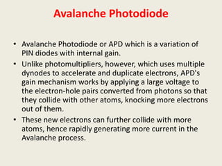 Avalanche Photodiode
• Avalanche Photodiode or APD which is a variation of
PIN diodes with internal gain.
• Unlike photomultipliers, however, which uses multiple
dynodes to accelerate and duplicate electrons, APD's
gain mechanism works by applying a large voltage to
the electron-hole pairs converted from photons so that
they collide with other atoms, knocking more electrons
out of them.
• These new electrons can further collide with more
atoms, hence rapidly generating more current in the
Avalanche process.
 