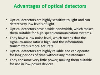 Advantages of optical detectors
• Optical detectors are highly sensitive to light and can
detect very low levels of light.
• Optical detectors have a wide bandwidth, which makes
them suitable for high-speed communication systems.
• They have a low noise level, which means that the
signal-to-noise ratio is high, and the information
transmitted is more accurate.
• Optical detectors are highly reliable and can operate
for long periods of time without any maintenance.
• They consume very little power, making them suitable
for use in low-power devices.
 
