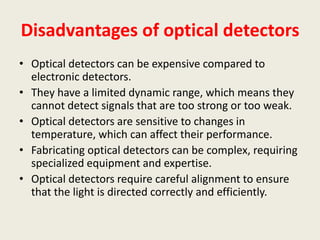 Disadvantages of optical detectors
• Optical detectors can be expensive compared to
electronic detectors.
• They have a limited dynamic range, which means they
cannot detect signals that are too strong or too weak.
• Optical detectors are sensitive to changes in
temperature, which can affect their performance.
• Fabricating optical detectors can be complex, requiring
specialized equipment and expertise.
• Optical detectors require careful alignment to ensure
that the light is directed correctly and efficiently.
 