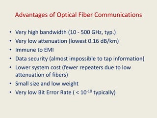 Advantages of Optical Fiber Communications
• Very high bandwidth (10 - 500 GHz, typ.)
• Very low attenuation (lowest 0.16 dB/km)
• Immune to EMI
• Data security (almost impossible to tap information)
• Lower system cost (fewer repeaters due to low
attenuation of fibers)
• Small size and low weight
• Very low Bit Error Rate ( < 10-10 typically)
 