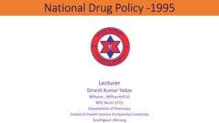 National Drug Policy -1995
Lecturer
Dinesh Kumar Yadav
BPharm , MPharm(P.U)
NPC No:G-1715
Department of Pharmacy
School of Health Science Purbanchal University
Goathgaun ,Morang
 