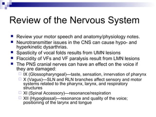 Review of the Nervous System
 Review your motor speech and anatomy/physiology notes.
 Neurotransmitter issues in the CNS can cause hypo- and
hyperkinetic dysarthrias.
 Spasticity of vocal folds results from UMN lesions
 Flaccidity of VFs and VF paralysis result from LMN lesions
 The PNS cranial nerves can have an effect on the voice if
they are damaged:
 IX (Glossopharyngeal)—taste, sensation, innervation of pharynx
 X (Vagus)—SLN and RLN branches affect sensory and motor
systems related to the pharynx, larynx, and respiratory
structures
 XI (Spinal Accessory)—resonance/respiration
 XII (Hypoglossal)—resonance and quality of the voice;
positioning of the larynx and tongue
 